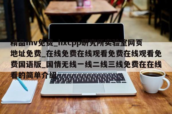 精品mv免费_hxcpp研究所实验室网页地址免费_在线免费在线观看免费在线观看免费国语版_国情无线一线二线三线免费在在线看的简单介绍