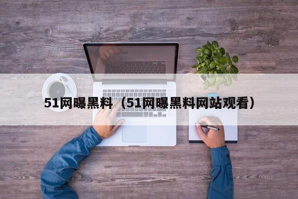 51网曝黑料（51网曝黑料网站观看）